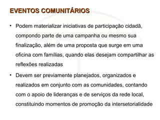 EVENTOS COMUNITÁRIOSEVENTOS COMUNITÁRIOS
• Podem materializar iniciativas de participação cidadã,
compondo parte de uma campanha ou mesmo sua
finalização, além de uma proposta que surge em uma
oficina com famílias, quando elas desejam compartilhar as
reflexões realizadas
• Devem ser previamente planejados, organizados e
realizados em conjunto com as comunidades, contando
com o apoio de lideranças e de serviços da rede local,
constituindo momentos de promoção da intersetorialidade
 