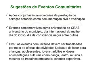Sugestões de Eventos Comunitários
 Ações conjuntas intersecretarias de prestação de
serviços setoriais como documentação civil e vacinação
 Eventos comemorativos como aniversário do CRAS,
aniversário do município, dia internacional da mulher,
dia do idoso, dia da consciência negra entre outros
 Obs.: os eventos comunitários devem ser trabalhados
por meio de ofertas de atividades lúdicas e de lazer para
crianças, adolescentes, jovens, adultos e idosos;
apresentações culturais como dança, teatro, música e
mostras de trabalhos artesanais, eventos esportivos...
 