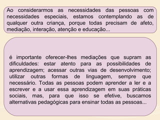 Ao considerarmos as necessidades das pessoas com
necessidades especiais, estamos contemplando as de
qualquer outra criança, porque todas precisam de afeto,
mediação, interação, atenção e educação...
é importante oferecer-lhes mediações que supram as
dificuldades: estar atento para as possibilidades de
aprendizagem; acessar outras vias de desenvolvimento;
utilizar outras formas de linguagem, sempre que
necessário. Todas as pessoas podem aprender a ler e a
escrever e a usar essa aprendizagem em suas práticas
sociais, mas, para que isso se efetive, buscamos
alternativas pedagógicas para ensinar todas as pessoas...
 