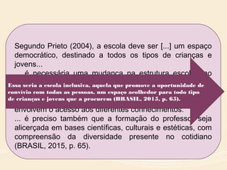 Segundo Prieto (2004), a escola deve ser [...] um espaço
democrático, destinado a todos os tipos de crianças e
jovens...
... é necessária uma mudança na estrutura escolar, no
que se refere à proposta pedagógica e à avaliação,
incluindo-se aqui o papel do professor como mediador na
apropriação dos conteúdos e demais processos que
envolvem o acesso aos diferentes conhecimentos.
... é preciso também que a formação do professor seja
alicerçada em bases científicas, culturais e estéticas, com
compreensão da diversidade presente no cotidiano
(BRASIL, 2015, p. 65).
Essa seria a escola inclusiva, aquela que promove a oportunidade de
convívio com todas as pessoas, um espaço acolhedor para todo tipo
de crianças e jovens que a procurem (BRASIL, 2015, p. 65).
 