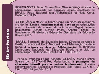 BERNADELLI, Kellen Cristina Costa Alves. A criança no ciclo de
alfabetização: ludicidade nos espaços/ tempos escolares. In:
BRAZIL, Pacto Nacional pela Alfabetização na Idade Certa,
Caderno 2, 2015.
BORBA, Ângela Meyer. O brincar como um modo ser e estar no
mundo. In: Ensino Fundamental de nove anos: orientações
para a inclusão da criança de seis anos. Org(s) Jeanete
Beauchamp, Sandra Denise Pagel, Aricélia Ribeiro do
Nascimento: Ministério da Educação, Secretaria da Educação
Básica, 2007.
BRASIL, Secretaria de Educação Básica. Diretoria de Apoio à
Gestão Educacional. Pacto Nacional pela Alfabetização na Idade
Certa. A criança no ciclo de Alfabetização: as Diretrizes
Curriculares Nacionais da Educação Básica e o ciclo de
alfabetização. Caderno 02. Brasília: MEC, SEB, 2015.
NEVES, Vanessa Ferraz Almeida; GOUVÊA, Maria Cristina
Soares de; CASTANHEIRA, Maria Lúcia. A passagem da
educação infantil para o ensino fundamental: tensões
contemporâneas. Educação e Pesquisa, São Paulo, v.37, n.1,
220p. 121-140, jan./abr. 2011
Referências:Referências:
 