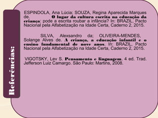 Referências:Referências: ESPINDOLA, Ana Lúcia; SOUZA, Regina Aparecida Marques
de. O lugar da cultura escrita na educação da
criança: pode a escrita roubar a infância? In: BRAZIL, Pacto
Nacional pela Alfabetização na Idade Certa, Caderno 2, 2015.
SILVA, Alexsandro da; OLIVEIRA-MENDES,
Solange Alves de. A criança, a educação infantil e o
ensino fundamental de nove anos. In: BRAZIL, Pacto
Nacional pela Alfabetização na Idade Certa, Caderno 2, 2015.
VIGOTSKY, Lev S. Pensamento e linguagem. 4 ed. Trad.
Jefferson Luiz Camargo. São Paulo: Martins, 2008.
 