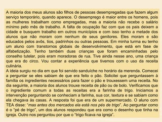 A maioria dos meus alunos são filhos de pessoas desempregadas que fazem algum
serviço temporário, quando aparece. O desemprego é maior entre os homens, pois
as mulheres trabalham como empregadas, mas a maioria não recebe o salário
mínimo pelo mês de trabalho. A falta de ocupação faz com que os pais deixem a
cidade e busquem trabalho em outros municípios e com isso tenho a metade dos
alunos que não moram com nenhum de seus genitores. Eles moram e são
educados pelos avôs, tios, padrinhos ou outras pessoas. Em minha turma eu tenho
um aluno com transtornos globais de desenvolvimento, que está em fase de
alfabetização. Tenho também duas crianças que foram encaminhadas pelo
conselho tutelar, pois eram moradoras de rua. Tive ainda nesse ano, uma criança
que era do circo. Vou contar a experiência que tivemos com o uso da receita
culinária.
A ideia surgiu no dia em que foi servido sanduíche no horário da merenda. Comecei
a perguntar se eles sabiam de que era feito o pão. Solicitei que perguntassem à
família os ingredientes necessários para fazer o pão e trouxessem uma receita. No
dia seguinte, a maioria dos alunos trouxe receita de pão ou de bolo. Verificamos que
o ingrediente comum a todas as receitas era a farinha de trigo. Iniciamos a
intervenção perguntando se conheciam a farinha, sua cor, textura e se sabiam como
ela chegava às casas. A resposta foi que era de um supermercado. O aluno com
TEA disse: “mas antes dos mercados ela está nos pés de trigo”. Ao perguntar como
é o “pé de trigo”, um dos alunos respondeu que era como o desenho que tinha na
igreja. Outro nos perguntou por que o “trigo ficava na igreja”.
 