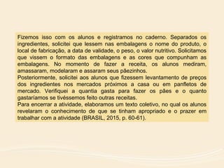 Fizemos isso com os alunos e registramos no caderno. Separados os
ingredientes, solicitei que lessem nas embalagens o nome do produto, o
local de fabricação, a data de validade, o peso, o valor nutritivo. Solicitamos
que vissem o formato das embalagens e as cores que compunham as
embalagens. No momento de fazer a receita, os alunos mediram,
amassaram, modelaram e assaram seus pãezinhos.
Posteriormente, solicitei aos alunos que fizessem levantamento de preços
dos ingredientes nos mercados próximos a casa ou em panfletos de
mercado. Verifiquei a quantia gasta para fazer os pães e o quanto
gastaríamos se tivéssemos feito outras receitas.
Para encerrar a atividade, elaboramos um texto coletivo, no qual os alunos
revelaram o conhecimento de que se tinham apropriado e o prazer em
trabalhar com a atividade (BRASIL, 2015, p. 60-61).
 