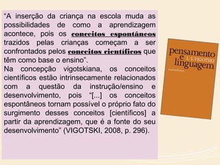 “A inserção da criança na escola muda as
possibilidades de como a aprendizagem
acontece, pois os conceitos espontâneos
trazidos pelas crianças começam a ser
confrontados pelos conceitos científicos que
têm como base o ensino”.
Na concepção vigotskiana, os conceitos
científicos estão intrinsecamente relacionados
com a questão da instrução/ensino e
desenvolvimento, pois “[...] os conceitos
espontâneos tornam possível o próprio fato do
surgimento desses conceitos [científicos] a
partir da aprendizagem, que é a fonte do seu
desenvolvimento” (VIGOTSKI, 2008, p. 296).
 