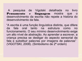 A pesquisa de Vigotski detalhada no livro
Pensamento e linguagem mostra que o
desenvolvimento da escrita não repete a história do
desenvolvimento da fala.
“A escrita é uma função linguística distinta, que difere
da fala oral tanto na estrutura como no
funcionamento. O seu mínimo desenvolvimento exige
um alto nível de abstração. Ao aprender a escrever, a
criança precisa se desligar do aspecto sensorial da
fala e substituir palavras por imagens de palavras”
(VIGOTSKI, 2008). (Simbolismo de 2ª ordem)
 