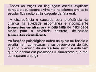 Todos os traços da linguagem escrita explicam
porque o seu desenvolvimento na criança em idade
escolar fica muito atrás daquele da fala oral.
A discrepância é causada pela proficiência da
criança na atividade espontânea e inconsciente
(conceitos cotidianos), e pela falta de habilidade
ainda para a atividade abstrata, deliberada
(conceitos científicos).
As funções psicológicas sobre as quais se baseia a
escrita nem começaram a se desenvolver de fato
quando o ensino da escrita tem início, e este tem
que se basear em processos rudimentares que mal
começaram a surgir.
 