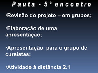 Pauta - 5º encontro Revisão do projeto – em grupos; Elaboração de uma apresentação; Apresentação para o grupo de cursistas; Atividade à distância 2.1