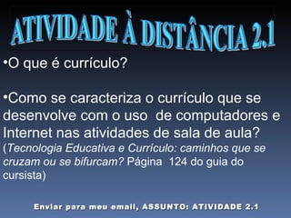 O que é currículo? Como se caracteriza o currículo que se desenvolve com o uso  de computadores e Internet nas atividades de sala de aula? ( Tecnologia Educativa e Currículo: caminhos que se cruzam ou se bifurcam?  Página  124 do guia do cursista) Enviar para meu email, ASSUNTO: ATIVIDADE 2.1 