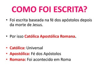 • Foi escrita baseada na fé dos apóstolos depois
da morte de Jesus.
• Por isso Católica Apostólica Romana.
• Católica: Universal
• Apostólica: Fé dos Apóstolos
• Romana: Foi acontecido em Roma
COMO FOI ESCRITA?
 