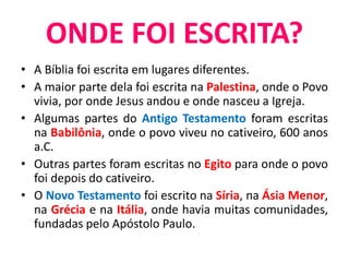 • A Bíblia foi escrita em lugares diferentes.
• A maior parte dela foi escrita na Palestina, onde o Povo
vivia, por onde Jesus andou e onde nasceu a Igreja.
• Algumas partes do Antigo Testamento foram escritas
na Babilônia, onde o povo viveu no cativeiro, 600 anos
a.C.
• Outras partes foram escritas no Egito para onde o povo
foi depois do cativeiro.
• O Novo Testamento foi escrito na Síria, na Ásia Menor,
na Grécia e na Itália, onde havia muitas comunidades,
fundadas pelo Apóstolo Paulo.
ONDE FOI ESCRITA?
 