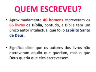 • Aproximadamente 40 homens escreveram os
66 livros da Bíblia, contudo, a Bíblia tem um
único autor intelectual que foi o Espírito Santo
de Deus.
• Significa dizer que os autores dos livros não
escreveram aquilo que queriam, mas o que
Deus queria que eles escrevessem.
QUEM ESCREVEU?
 