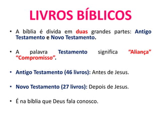 • A bíblia é divida em duas grandes partes: Antigo
Testamento e Novo Testamento.
• A palavra Testamento significa “Aliança”
“Compromisso”.
• Antigo Testamento (46 livros): Antes de Jesus.
• Novo Testamento (27 livros): Depois de Jesus.
• É na bíblia que Deus fala conosco.
LIVROS BÍBLICOS
 