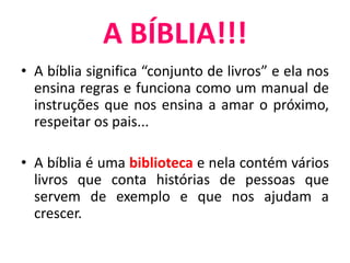 A BÍBLIA!!!
• A bíblia significa “conjunto de livros” e ela nos
ensina regras e funciona como um manual de
instruções que nos ensina a amar o próximo,
respeitar os pais...
• A bíblia é uma biblioteca e nela contém vários
livros que conta histórias de pessoas que
servem de exemplo e que nos ajudam a
crescer.
 