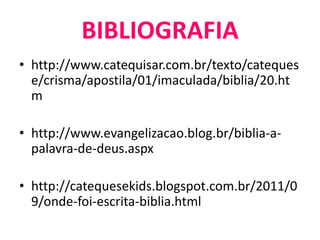 • http://www.catequisar.com.br/texto/cateques
e/crisma/apostila/01/imaculada/biblia/20.ht
m
• http://www.evangelizacao.blog.br/biblia-a-
palavra-de-deus.aspx
• http://catequesekids.blogspot.com.br/2011/0
9/onde-foi-escrita-biblia.html
BIBLIOGRAFIA
 