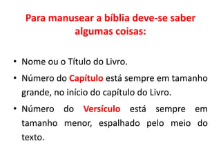 Para manusear a bíblia deve-se saber
algumas coisas:
• Nome ou o Título do Livro.
• Número do Capítulo está sempre em tamanho
grande, no início do capítulo do Livro.
• Número do Versículo está sempre em
tamanho menor, espalhado pelo meio do
texto.
 