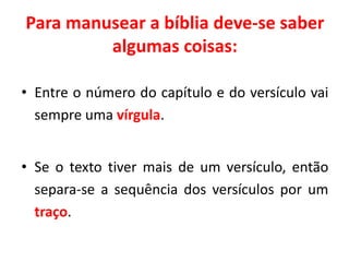 Para manusear a bíblia deve-se saber
algumas coisas:
• Entre o número do capítulo e do versículo vai
sempre uma vírgula.
• Se o texto tiver mais de um versículo, então
separa-se a sequência dos versículos por um
traço.
 