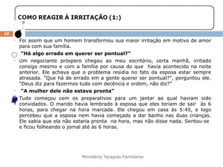 Ministério Terapias Familiares 
10 
 Foi assim que um homem transformou sua maior irritação em motivo de amor 
para com sua família. 
 “Há algo errado em querer ser pontual?” 
 Um negociante próspero chegou ao meu escritório, certa manhã, irritado 
consigo mesmo e com a família por causa do que havia acontecido na noite 
anterior. Ele achava que o problema residia no fato da esposa estar sempre 
atrasada. “Que há de errado em a gente querer ser pontual?”, perguntou ele. 
“Deus diz para fazermos tudo com decência e ordem, não diz?” 
 “A mulher dele não estava pronta” 
 Tudo começou com os preparativos para um jantar ao qual haviam sido 
convidados. O marido havia lembrado à esposa que eles teriam de sair às 6 
horas, para chegar na hora marcada. Ele chegou em casa às 5:45, e logo 
percebeu que a esposa nem havia começado a dar banho nas duas crianças. 
Ele sabia que ela não estaria pronta na hora, mas não disse nada. Sentou-se 
e ficou folheando o jornal até às 6 horas. 
 