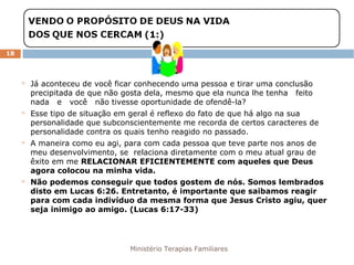 Ministério Terapias Familiares 
18 
 Já aconteceu de você ficar conhecendo uma pessoa e tirar uma conclusão 
precipitada de que não gosta dela, mesmo que ela nunca lhe tenha feito 
nada e você não tivesse oportunidade de ofendê-la? 
 Esse tipo de situação em geral é reflexo do fato de que há algo na sua 
personalidade que subconscientemente me recorda de certos caracteres de 
personalidade contra os quais tenho reagido no passado. 
 A maneira como eu agi, para com cada pessoa que teve parte nos anos de 
meu desenvolvimento, se relaciona diretamente com o meu atual grau de 
êxito em me RELACIONAR EFICIENTEMENTE com aqueles que Deus 
agora colocou na minha vida. 
 Não podemos conseguir que todos gostem de nós. Somos lembrados 
disto em Lucas 6:26. Entretanto, é importante que saibamos reagir 
para com cada indivíduo da mesma forma que Jesus Cristo agiu, quer 
seja inimigo ao amigo. (Lucas 6:17-33) 
 