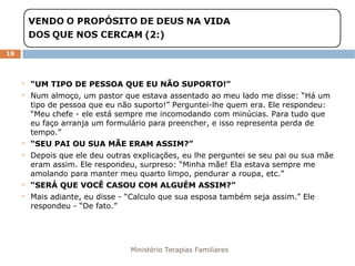 Ministério Terapias Familiares 
19 
 “UM TIPO DE PESSOA QUE EU NÃO SUPORTO!” 
 Num almoço, um pastor que estava assentado ao meu lado me disse: “Há um 
tipo de pessoa que eu não suporto!” Perguntei-lhe quem era. Ele respondeu: 
“Meu chefe - ele está sempre me incomodando com minúcias. Para tudo que 
eu faço arranja um formulário para preencher, e isso representa perda de 
tempo.” 
 “SEU PAI OU SUA MÃE ERAM ASSIM?” 
 Depois que ele deu outras explicações, eu lhe perguntei se seu pai ou sua mãe 
eram assim. Ele respondeu, surpreso: “Minha mãe! Ela estava sempre me 
amolando para manter meu quarto limpo, pendurar a roupa, etc.” 
 “SERÁ QUE VOCÊ CASOU COM ALGUÉM ASSIM?” 
 Mais adiante, eu disse - “Calculo que sua esposa também seja assim.” Ele 
respondeu - “De fato.” 
 