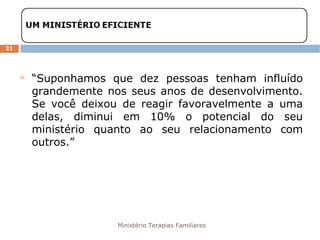 Ministério Terapias Familiares 
21 
 “Suponhamos que dez pessoas tenham influído 
grandemente nos seus anos de desenvolvimento. 
Se você deixou de reagir favoravelmente a uma 
delas, diminui em 10% o potencial do seu 
ministério quanto ao seu relacionamento com 
outros.” 
