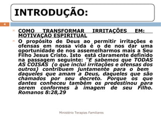 Ministério Terapias Familiares 
4 
 COMO TRANSFORMAR IRRITAÇÕES EM: 
MOTIVAÇÃO ESPIRITUAL 
 O propósito de Deus ao permitir irritações e 
ofensas em nossa vida é o de nos dar uma 
oportunidade de nos assemelharmos mais a Seu 
Filho Jesus Cristo. Isto está claramente definido 
na passagem seguinte: “E sabemos que TODAS 
AS COISAS (o que inclui irritações e ofensas dos 
outros) contribuem juntamente para o bem 
daqueles que amam a Deus, daqueles que são 
chamados por seu decreto. Porque os que 
dantes conheceu também os predestinou para 
serem conformes à imagem de seu Filho. 
Romanos 8:28,29 
 