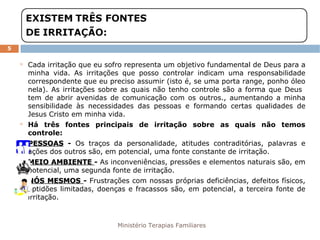Ministério Terapias Familiares 
5 
 Cada irritação que eu sofro representa um objetivo fundamental de Deus para a 
minha vida. As irritações que posso controlar indicam uma responsabilidade 
correspondente que eu preciso assumir (isto é, se uma porta range, ponho óleo 
nela). As irritações sobre as quais não tenho controle são a forma que Deus 
tem de abrir avenidas de comunicação com os outros., aumentando a minha 
sensibilidade às necessidades das pessoas e formando certas qualidades de 
Jesus Cristo em minha vida. 
 Há três fontes principais de irritação sobre as quais não temos 
controle: 
 PPEESSSSOOAASS - Os traços da personalidade, atitudes contraditórias, palavras e 
ações dos outros são, em potencial, uma fonte constante de irritação. 
 MMEEIIOO AAMMBBIIEENNTTEE - As inconveniências, pressões e elementos naturais são, em 
potencial, uma segunda fonte de irritação. 
 NNÓÓSS MMEESSMMOOSS - Frustrações com nossas próprias deficiências, defeitos físicos, 
aptidões limitadas, doenças e fracassos são, em potencial, a terceira fonte de 
irritação. 
 