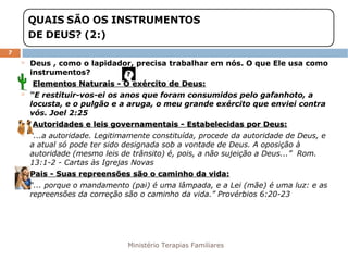 Ministério Terapias Familiares 
7 
 Deus , como o lapidador, precisa trabalhar em nós. O que Ele usa como 
instrumentos? 
 Elementos Naturais -- OO eexxéérrcciittoo ddee DDeeuuss:: 
 “E restituir-vos-ei os anos que foram consumidos pelo gafanhoto, a 
locusta, e o pulgão e a aruga, o meu grande exército que enviei contra 
vós. Joel 2:25 
 AAuuttoorriiddaaddeess ee lleeiiss ggoovveerrnnaammeennttaaiiss -- EEssttaabbeelleecciiddaass ppoorr DDeeuuss:: 
 “...a autoridade. Legitimamente constituída, procede da autoridade de Deus, e 
a atual só pode ter sido designada sob a vontade de Deus. A oposição à 
autoridade (mesmo leis de trânsito) é, pois, a não sujeição a Deus...” Rom. 
13:1-2 - Cartas às Igrejas Novas 
 PPaaiiss -- SSuuaass rreepprreeeennssõõeess ssããoo oo ccaammiinnhhoo ddaa vviiddaa:: 
 “... porque o mandamento (pai) é uma lâmpada, e a Lei (mãe) é uma luz: e as 
repreensões da correção são o caminho da vida.” Provérbios 6:20-23 
 