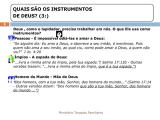 Ministério Terapias Familiares 
8 
 Deus , como o lapidador, precisa trabalhar em nós. O que Ele usa como 
instrumentos? 
 Pessoas - É impossível odiá-las e amar a Deus: 
 “Se alguém diz: Eu amo a Deus, e aborrece a seu irmão, é mentiroso. Pois 
quem não ama a seu irmão, ao qual viu, como pode amar a Deus, a quem não 
viu?” I Jo. 4:20 
 Ímpios - A espada de Deus: 
 “...livra a minha alma do ímpio, pela tua espada.”( Salmo 17:13b - Outras 
versões trazem: “...livra a minha alma do ímpio, que é a tua espada.”) 
 Homem do Mundo - Mão de Deus 
 “Dos homens, com a tua mão, Senhor, dos homens do mundo...” (Salmo 17:14 
- Outras versões dizem: “Dos homens que são a tua mão, Senhor, dos homens 
do mundo ...”) 
 