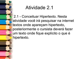 Atividade 2.1
• 2.1 - Conceituar Hipertexto. Nesta
atividade você irá pesquisar na internet
textos onde apareçam hipertexto,
posteriormente o cursista deverá fazer
um texto onde fique explícito o que é
hipertexto.
 