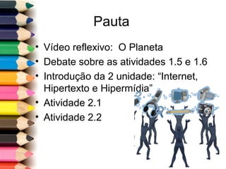 Pauta
• Vídeo reflexivo: O Planeta
• Debate sobre as atividades 1.5 e 1.6
• Introdução da 2 unidade: “Internet,
Hipertexto e Hipermídia”
• Atividade 2.1
• Atividade 2.2
 