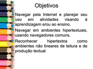 ObjetivosObjetivos
 Navegar pela Internet e planejar seuNavegar pela Internet e planejar seu
uso em atividades visando àuso em atividades visando à
aprendizagem e/ou ao ensino.aprendizagem e/ou ao ensino.
 Navegar em ambientes hipertextuais,Navegar em ambientes hipertextuais,
usando navegadores comuns.usando navegadores comuns.
 Reconhecer hipertextos comoReconhecer hipertextos como
ambientes não lineares de leitura e deambientes não lineares de leitura e de
produção textualprodução textual
 