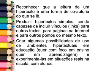 • Reconhecer que a leitura de umReconhecer que a leitura de um
hipertexto é uma forma de co-autoriahipertexto é uma forma de co-autoria
do que se lê.do que se lê.
• Produzir hipertextos simples, sendoProduzir hipertextos simples, sendo
capazes de incluir vínculos (links) paracapazes de incluir vínculos (links) para
outros textos, para paginas na Internetoutros textos, para paginas na Internet
e para outros pontos do mesmo texto.e para outros pontos do mesmo texto.
• Criar algumas possibilidades de usoCriar algumas possibilidades de uso
de ambientes hipertextuais emde ambientes hipertextuais em
educação (quer com foco em ensinoeducação (quer com foco em ensino
quer em aprendizagem) equer em aprendizagem) e
experimenta-las em situações reais naexperimenta-las em situações reais na
escola, com alunos.escola, com alunos.
 