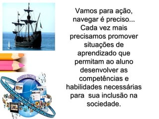 Vamos para ação,Vamos para ação,
navegar é preciso...navegar é preciso...
Cada vez maisCada vez mais
precisamos promoverprecisamos promover
situações desituações de
aprendizado queaprendizado que
permitam ao alunopermitam ao aluno
desenvolver asdesenvolver as
competências ecompetências e
habilidades necessáriashabilidades necessárias
para sua inclusão napara sua inclusão na
sociedade.sociedade.
 