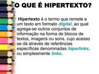 Hipertexto é o termo que remete a
um texto em formato digital, ao qual
agrega-se outros conjuntos de
informação na forma de blocos de
textos, imagens ou sons, cujo acesso
se dá através de referências
específicas denominadas hiperlinks,
ou simplesmente links.
 