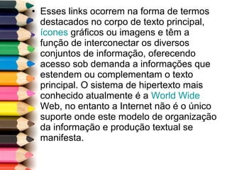 • Esses links ocorrem na forma de termos
destacados no corpo de texto principal,
ícones gráficos ou imagens e têm a
função de interconectar os diversos
conjuntos de informação, oferecendo
acesso sob demanda a informações que
estendem ou complementam o texto
principal. O sistema de hipertexto mais
conhecido atualmente é a World Wide
Web, no entanto a Internet não é o único
suporte onde este modelo de organização
da informação e produção textual se
manifesta.
 