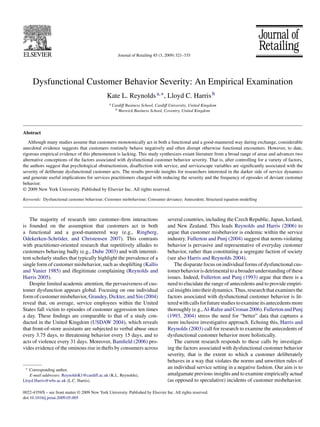 Journal of Retailing 85 (3, 2009) 321–335




     Dysfunctional Customer Behavior Severity: An Empirical Examination
                                                Kate L. Reynolds a,∗ , Lloyd C. Harris b
                                                 a   Cardiff Business School, Cardiff University, United Kingdom
                                                      b Warwick Business School, Coventry, United Kingdom




Abstract
   Although many studies assume that customers monotonically act in both a functional and a good-mannered way during exchange, considerable
anecdotal evidence suggests that customers routinely behave negatively and often disrupt otherwise functional encounters. However, to date,
rigorous empirical evidence of this phenomenon is lacking. This study synthesizes extant literature from a broad range of areas and advances two
alternative conceptions of the factors associated with dysfunctional customer behavior severity. That is, after controlling for a variety of factors,
the authors suggest that psychological obstructionism, disaffection with service, and servicescape variables are signiﬁcantly associated with the
severity of deliberate dysfunctional customer acts. The results provide insights for researchers interested in the darker side of service dynamics
and generate useful implications for services practitioners charged with reducing the severity and the frequency of episodes of deviant customer
behavior.
© 2009 New York University. Published by Elsevier Inc. All rights reserved.

Keywords: Dysfunctional customer behaviour; Customer misbehaviour; Consumer deviance; Antecedent; Structural equation modelling



   The majority of research into customer–ﬁrm interactions                          several countries, including the Czech Republic, Japan, Iceland,
is founded on the assumption that customers act in both                             and New Zealand. This leads Reynolds and Harris (2006) to
a functional and a good-mannered way (e.g., Ringberg,                               argue that customer misbehavior is endemic within the service
Odekerken-Schröder, and Christensen 2007). This contrasts                           industry. Fullerton and Punj (2004) suggest that norm-violating
with practitioner-oriented research that repetitively alludes to                    behavior is pervasive and representative of everyday customer
customers behaving badly (e.g., Dube 2003) and with intermit-                       behavior, rather than constituting a segregate faction of society
tent scholarly studies that typically highlight the prevalence of a                 (see also Harris and Reynolds 2004).
single form of customer misbehavior, such as shoplifting (Kallis                       The disparate focus on individual forms of dysfunctional cus-
and Vanier 1985) and illegitimate complaining (Reynolds and                         tomer behavior is detrimental to a broader understanding of these
Harris 2005).                                                                       issues. Indeed, Fullerton and Punj (1993) argue that there is a
   Despite limited academic attention, the pervasiveness of cus-                    need to elucidate the range of antecedents and to provide empiri-
tomer dysfunction appears global. Focusing on one individual                        cal insights into their dynamics. Thus, research that examines the
form of customer misbehavior, Grandey, Dickter, and Sin (2004)                      factors associated with dysfunctional customer behavior is lit-
reveal that, on average, service employees within the United                        tered with calls for future studies to examine its antecedents more
States fall victim to episodes of customer aggression ten times                     thoroughly (e.g., Al-Rafee and Cronan 2006). Fullerton and Punj
a day. These ﬁndings are comparable to that of a study con-                         (1993, 2004) stress the need for “better” data that captures a
ducted in the United Kingdom (USDAW 2004), which reveals                            more inclusive investigative approach. Echoing this, Harris and
that front-of-store assistants are subjected to verbal abuse once                   Reynolds (2003) call for research to examine the antecedents of
every 3.75 days, to threatening behavior every 15 days, and to                      dysfunctional customer behavior more holistically.
acts of violence every 31 days. Moreover, Bamﬁeld (2006) pro-                          The current research responds to these calls by investigat-
vides evidence of the ominous rise in thefts by consumers across                    ing the factors associated with dysfunctional customer behavior
                                                                                    severity, that is the extent to which a customer deliberately
                                                                                    behaves in a way that violates the norms and unwritten rules of
 ∗ Corresponding author.
                                                                                    an individual service setting in a negative fashion. Our aim is to
   E-mail addresses: ReynoldsK1@cardiff.ac.uk (K.L. Reynolds),                      amalgamate previous insights and to examine empirically actual
Lloyd.Harris@wbs.ac.uk (L.C. Harris).                                               (as opposed to speculative) incidents of customer misbehavior.

0022-4359/$ – see front matter © 2009 New York University. Published by Elsevier Inc. All rights reserved.
doi:10.1016/j.jretai.2009.05.005
 