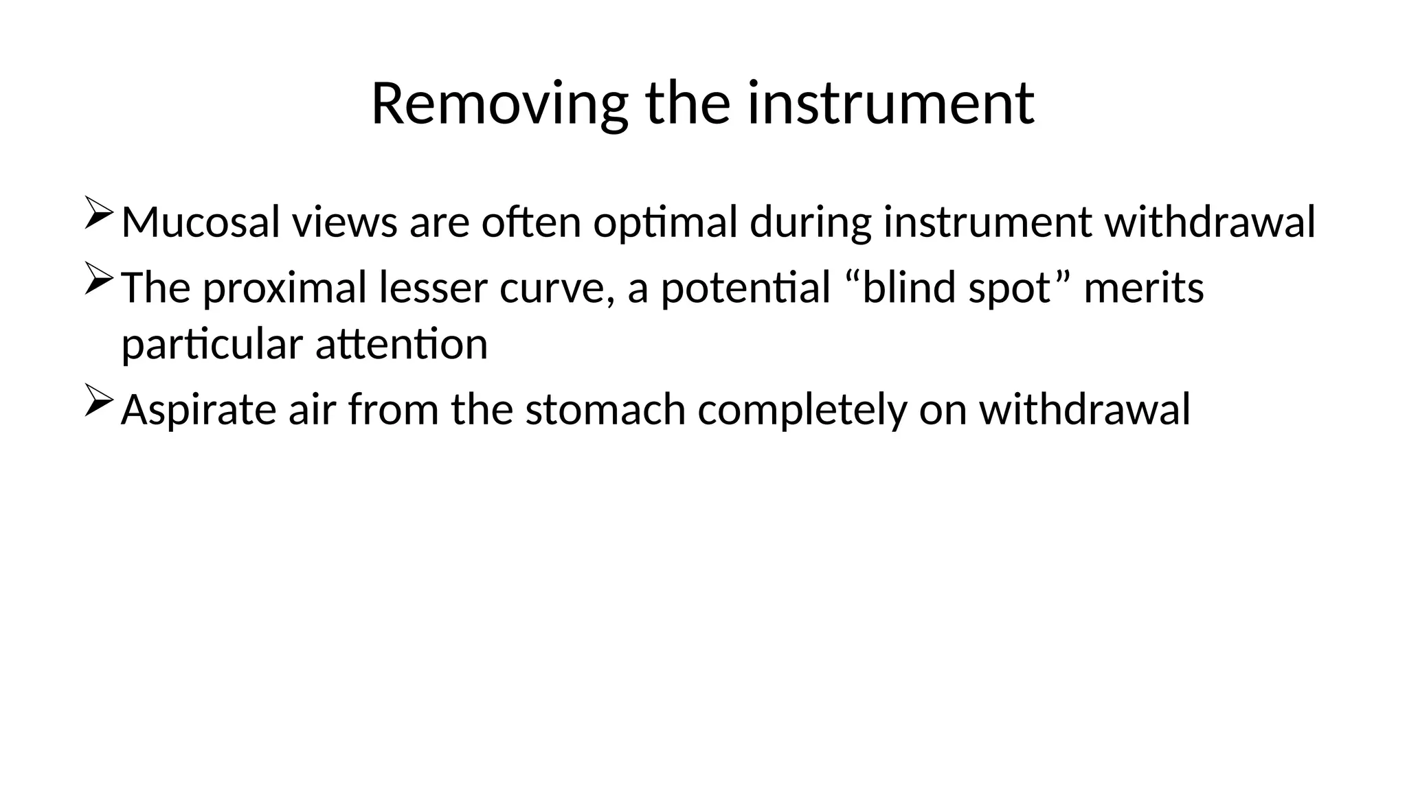 Removing the instrument
Mucosal views are often optimal during instrument withdrawal
The proximal lesser curve, a potential “blind spot” merits
particular attention
Aspirate air from the stomach completely on withdrawal
 