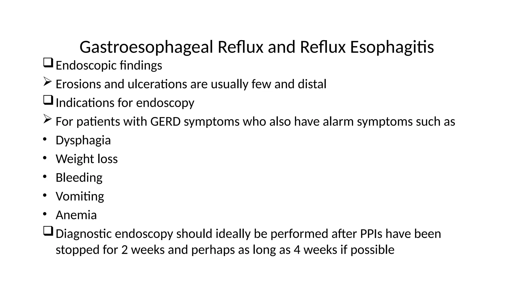 Gastroesophageal Reflux and Reflux Esophagitis
Endoscopic findings
 Erosions and ulcerations are usually few and distal
Indications for endoscopy
 For patients with GERD symptoms who also have alarm symptoms such as
• Dysphagia
• Weight loss
• Bleeding
• Vomiting
• Anemia
Diagnostic endoscopy should ideally be performed after PPIs have been
stopped for 2 weeks and perhaps as long as 4 weeks if possible
 