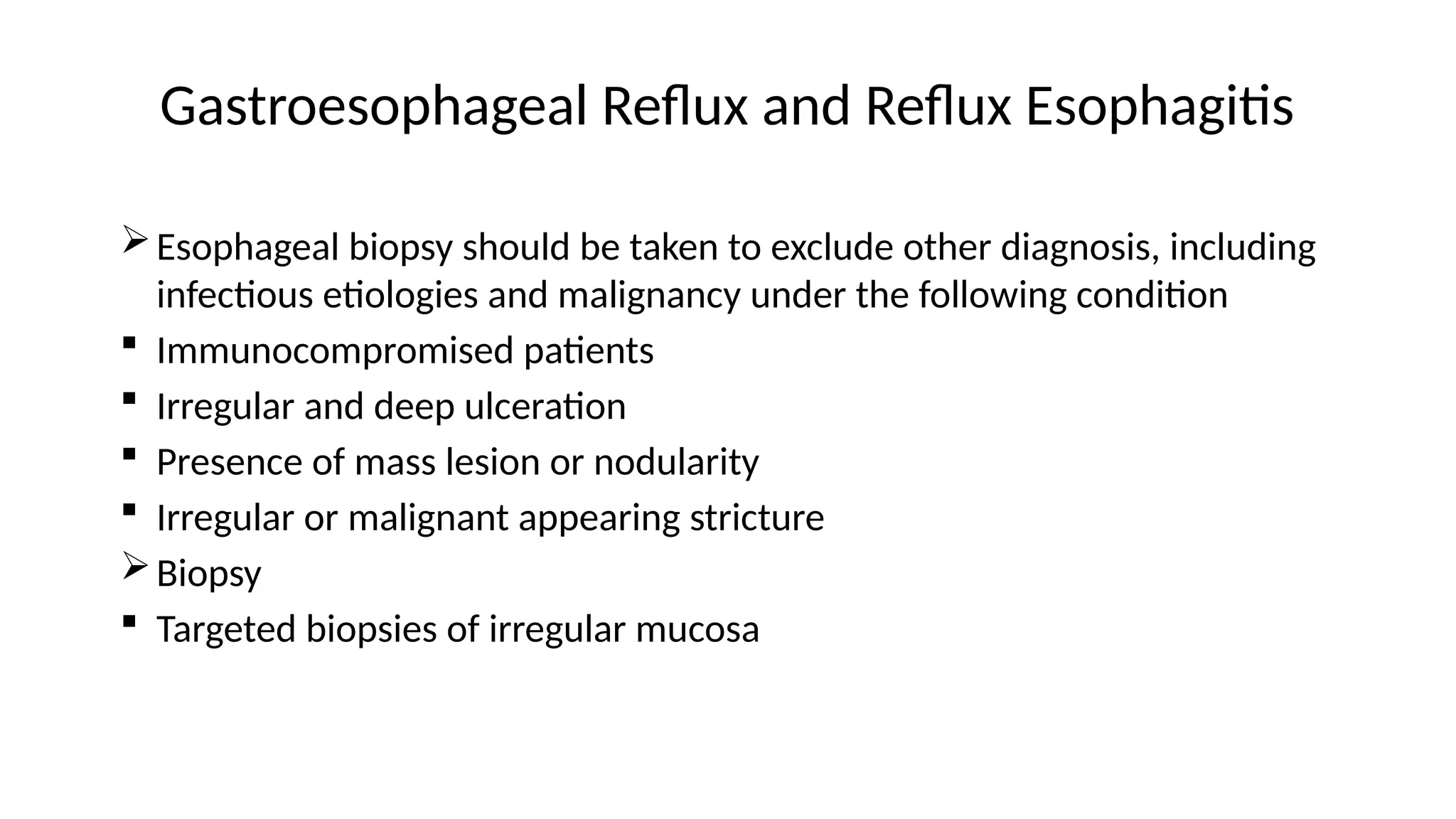 Gastroesophageal Reflux and Reflux Esophagitis
Esophageal biopsy should be taken to exclude other diagnosis, including
infectious etiologies and malignancy under the following condition
 Immunocompromised patients
 Irregular and deep ulceration
 Presence of mass lesion or nodularity
 Irregular or malignant appearing stricture
Biopsy
 Targeted biopsies of irregular mucosa
 