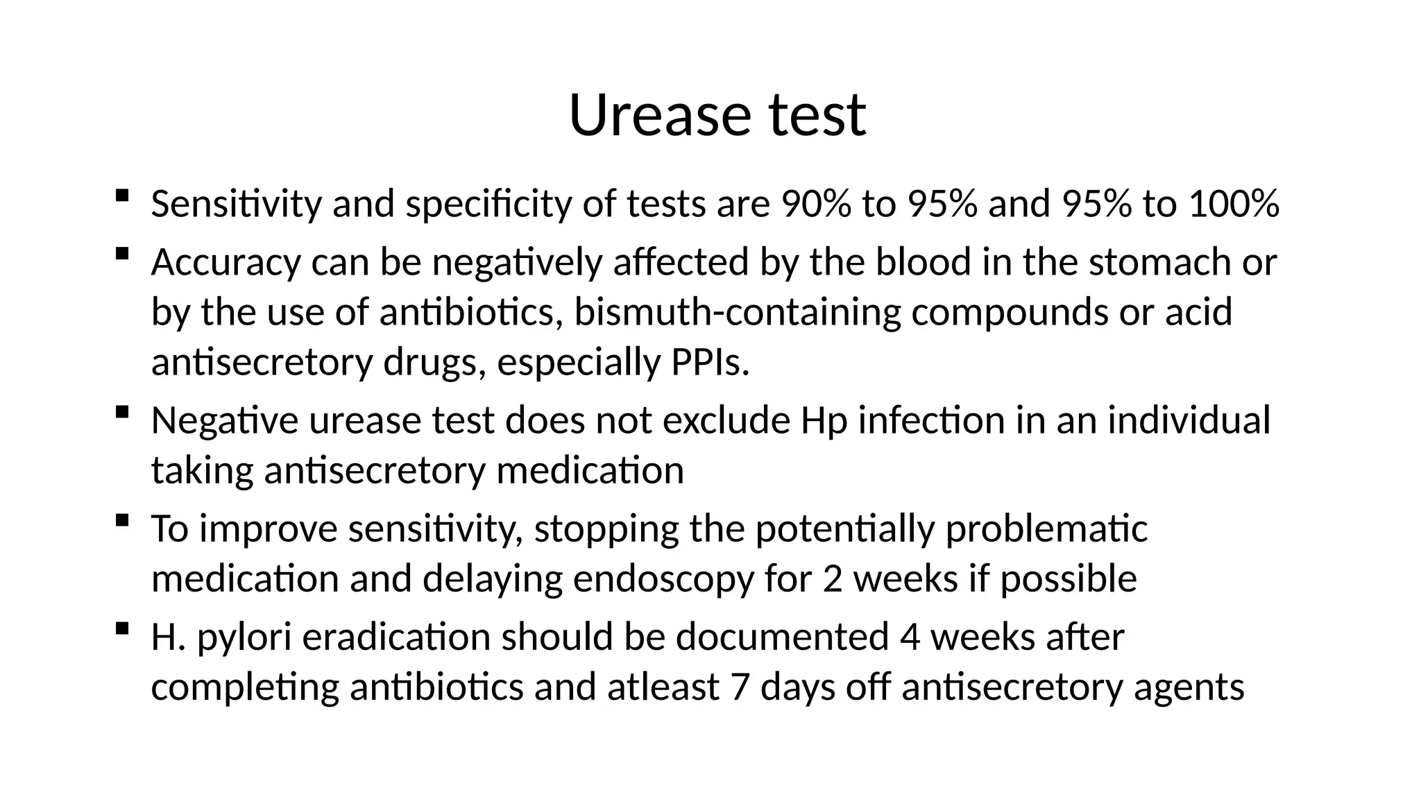 Urease test
 Sensitivity and specificity of tests are 90% to 95% and 95% to 100%
 Accuracy can be negatively affected by the blood in the stomach or
by the use of antibiotics, bismuth-containing compounds or acid
antisecretory drugs, especially PPIs.
 Negative urease test does not exclude Hp infection in an individual
taking antisecretory medication
 To improve sensitivity, stopping the potentially problematic
medication and delaying endoscopy for 2 weeks if possible
 H. pylori eradication should be documented 4 weeks after
completing antibiotics and atleast 7 days off antisecretory agents
 