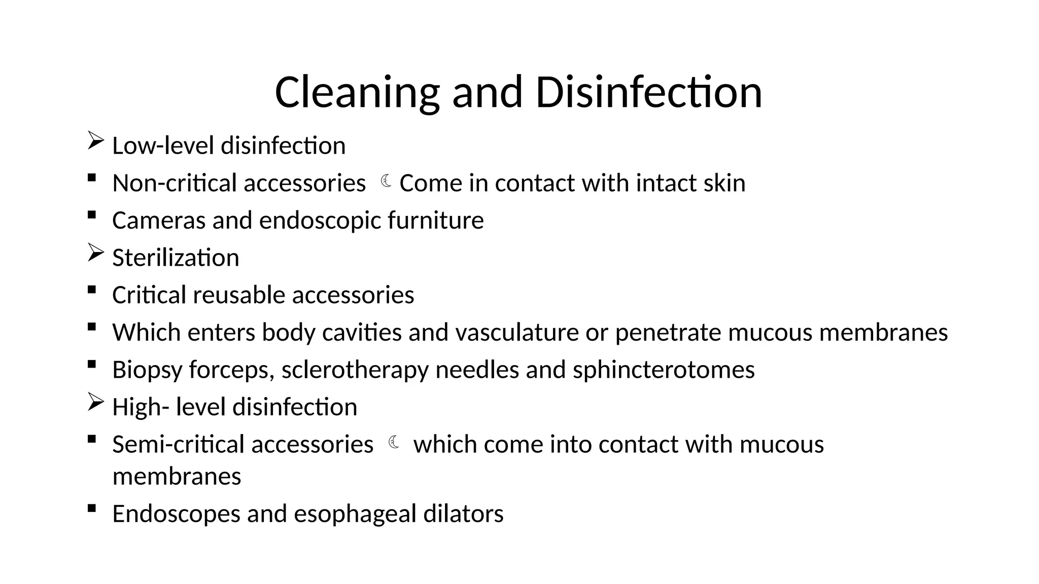 Cleaning and Disinfection
 Low-level disinfection
 Non-critical accessories Come in contact with intact skin
 Cameras and endoscopic furniture
 Sterilization
 Critical reusable accessories
 Which enters body cavities and vasculature or penetrate mucous membranes
 Biopsy forceps, sclerotherapy needles and sphincterotomes
 High- level disinfection
 Semi-critical accessories  which come into contact with mucous
membranes
 Endoscopes and esophageal dilators
 