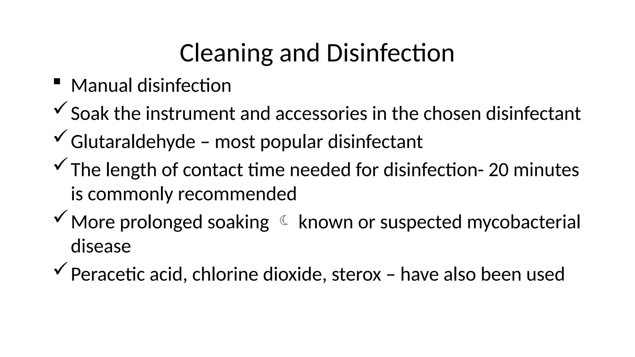 Cleaning and Disinfection
 Manual disinfection
Soak the instrument and accessories in the chosen disinfectant
Glutaraldehyde – most popular disinfectant
The length of contact time needed for disinfection- 20 minutes
is commonly recommended
More prolonged soaking  known or suspected mycobacterial
disease
Peracetic acid, chlorine dioxide, sterox – have also been used
 