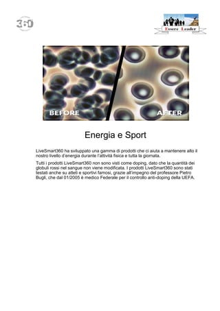 Energia e Sport 
LiveSmart360 ha sviluppato una gamma di prodotti che ci aiuta a mantenere alto il nostro livello d’energia durante l’attività fisica e tutta la giornata. 
Tutti i prodotti LiveSmart360 non sono visti come doping, dato che la quantità dei globuli rossi nel sangue non viene modificata. I prodotti LiveSmart360 sono stati testati anche su atleti e sportivi famosi, grazie all’impegno del professore Pietro Bugli, che dal 01/2005 è medico Federale per il controllo anti-doping della UEFA.  