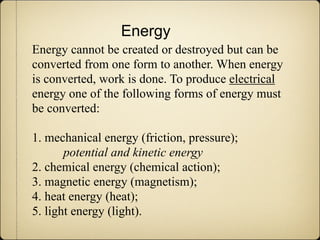 Energy
Energy cannot be created or destroyed but can be
converted from one form to another. When energy
is converted, work is done. To produce electrical
energy one of the following forms of energy must
be converted:

1. mechanical energy (friction, pressure);
       potential and kinetic energy
2. chemical energy (chemical action);
3. magnetic energy (magnetism);
4. heat energy (heat);
5. light energy (light).
 