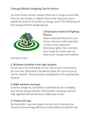 5 Energy Efficient Designing Tips for Homes

For most home owners, energy efficiency is a high concern.But
how can you design an elegant house that helps you save a
significant amount of money on energy costs? The following are
five energy efficient designing tips.

                              1.Placing fans instead of lighting
                              fixtures.
                              When selecting fixtures for your
                              house, choose to add some fans
                              in every room instead of
                              decorative lights. Fans can help
                              your house be cooler and can
                              lessen your energy consumption
during summer.

2. Windows installed in the right location.
Do not put a lot of windows on the side of your home where
the sun sets. Otherwise it would be harder for your house to
cool in summer. Place windows strategically in the appropriate
location.

3. Right window coverings.
Curtains, draperies, and blinds could likewise aid in keeping
your house energy efficient. Pick window coverings that will
help regulate the temperature inside your house.

4. Carpet and rugs.
During winter, rugs and carpet can also aid in making your
house be more energy efficient as they help trap warmth and
 