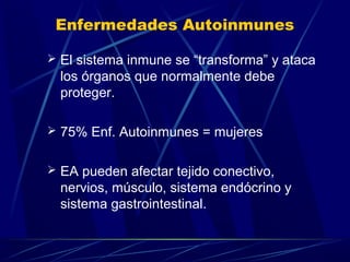Enfermedades Autoinmunes
 El sistema inmune se “transforma” y ataca
los órganos que normalmente debe
proteger.
 75% Enf. Autoinmunes = mujeres
 EA pueden afectar tejido conectivo,
nervios, músculo, sistema endócrino y
sistema gastrointestinal.
 