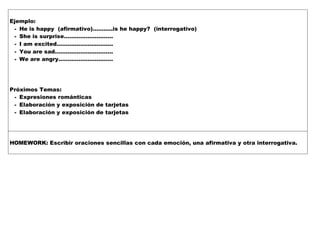 Ejemplo:
- He is happy (afirmativo)………..is he happy? (interrogativo)
- She is surprise………………………
- I am excited………………………….
- You are sad…………………………..
- We are angry…………………………
Próximos Temas:
- Expresiones románticas
- Elaboración y exposición de tarjetas
- Elaboración y exposición de tarjetas
HOMEWORK: Escribir oraciones sencillas con cada emoción, una afirmativa y otra interrogativa.