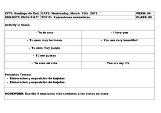 CITY: Santiago de Cali. DATE: Wednesday, March 15th 2017. WEEK: 06
SUBJECT: ENGLISH 5º TOPIC: Expresiones románticas CLASS: 06
Activity in Class:
- Yo te amo - I love you
- Tu eres muy hermosa - You are very beautifull
- Tu eres muy guapo
- Tú me gustas
- Tu eres mi vida You are my life
Próximos Temas:
- Elaboración y exposición de tarjetas
- Elaboración y exposición de tarjetas
HOMEWORK: Escribe 5 oraciones más similares a las vistas en clase