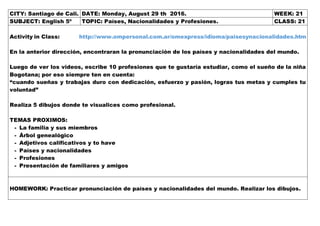CITY: Santiago de Cali. DATE: Monday, August 29 th 2016. WEEK: 21
SUBJECT: English 5º TOPIC: Países, Nacionalidades y Profesiones. CLASS: 21
Activity in Class: http://www.ompersonal.com.ar/omexpress/idioma/paisesynacionalidades.htm
En la anterior dirección, encontraran la pronunciación de los países y nacionalidades del mundo.
Luego de ver los videos, escribe 10 profesiones que te gustaría estudiar, como el sueño de la niña
Bogotana; por eso siempre ten en cuenta:
“cuando sueñas y trabajas duro con dedicación, esfuerzo y pasión, logras tus metas y cumples tu
voluntad”
Realiza 5 dibujos donde te visualices como profesional.
TEMAS PROXIMOS:
- La familia y sus miembros
- Árbol genealógico
- Adjetivos calificativos y to have
- Países y nacionalidades
- Profesiones
- Presentación de familiares y amigos
HOMEWORK: Practicar pronunciación de países y nacionalidades del mundo. Realizar los dibujos.
 